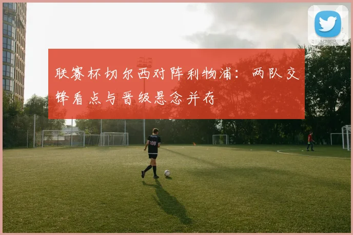 联赛杯切尔西对阵利物浦：两队交锋看点与晋级悬念并存