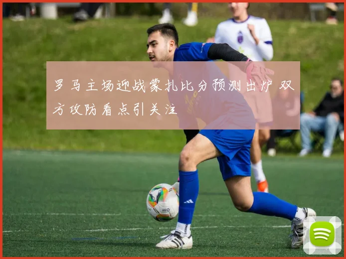 罗马主场迎战蒙扎比分预测出炉 双方攻防看点引关注