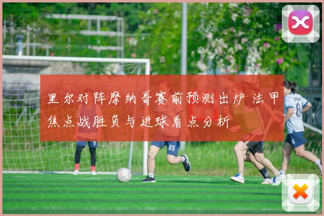 里尔对阵摩纳哥赛前预测出炉 法甲焦点战胜负与进球看点分析