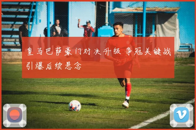 皇马巴萨豪门对决升级 争冠关键战引爆后续悬念