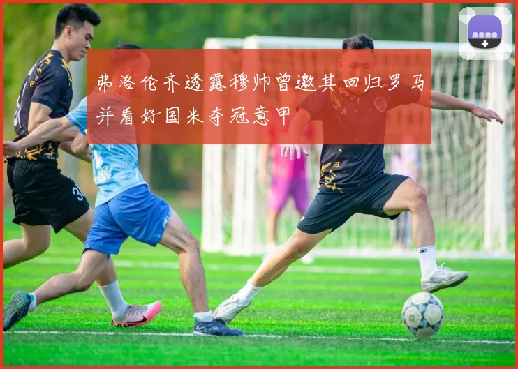 弗洛伦齐透露穆帅曾邀其回归罗马并看好国米夺冠意甲