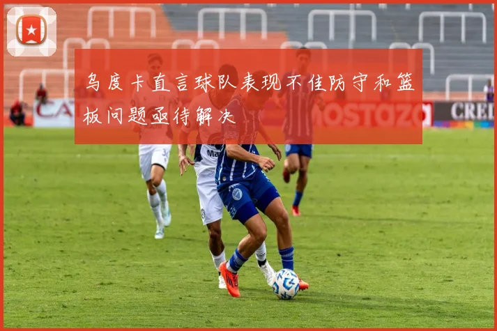 乌度卡直言球队表现不佳防守和篮板问题亟待解决