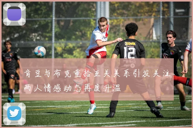 肯豆与布克重拾互关关系引发关注两人情感动态再度升温