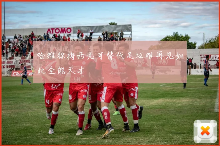 哈维称梅西无可替代足坛难再见如此全能天才