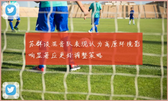 苏群谈混音队表现认为高原环境影响显著应更好调整策略