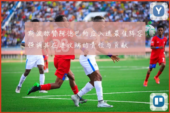 斯波称赞阿德巴约应入选最佳阵容强调其在进攻端的责任与贡献