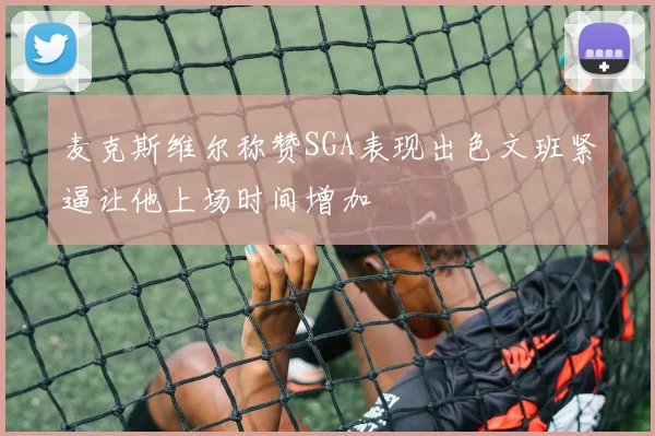 麦克斯维尔称赞SGA表现出色文班紧逼让他上场时间增加