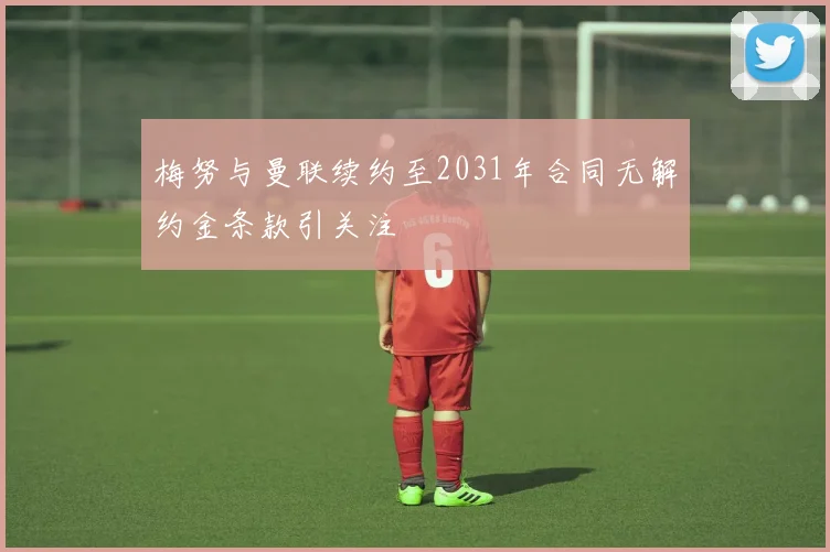 梅努与曼联续约至2031年合同无解约金条款引关注