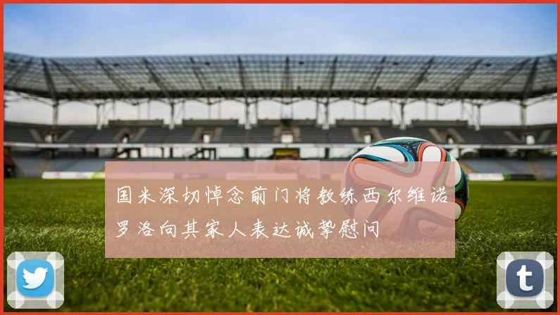 国米深切悼念前门将教练西尔维诺罗洛向其家人表达诚挚慰问