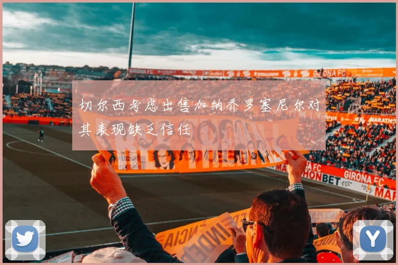 切尔西考虑出售加纳乔罗塞尼尔对其表现缺乏信任