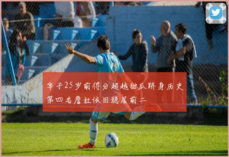 华子25岁前得分超越甜瓜跻身历史第四名詹杜依旧稳居前二