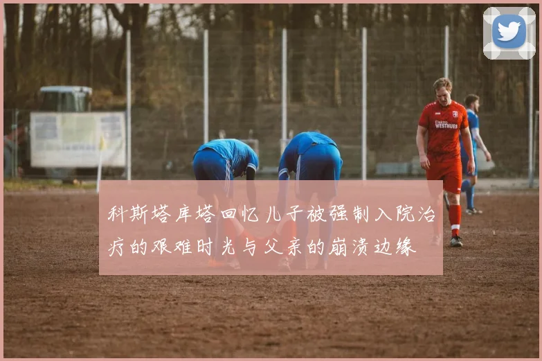 科斯塔库塔回忆儿子被强制入院治疗的艰难时光与父亲的崩溃边缘