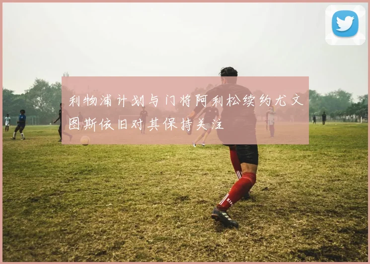 利物浦计划与门将阿利松续约尤文图斯依旧对其保持关注