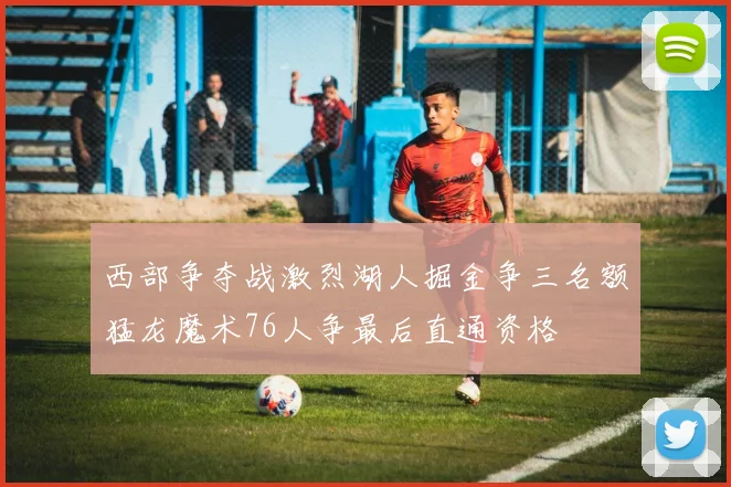 西部争夺战激烈湖人掘金争三名额猛龙魔术76人争最后直通资格