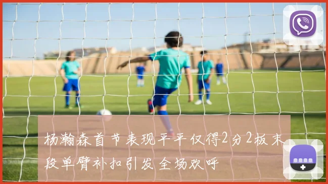 杨瀚森首节表现平平仅得2分2板末段单臂补扣引发全场欢呼