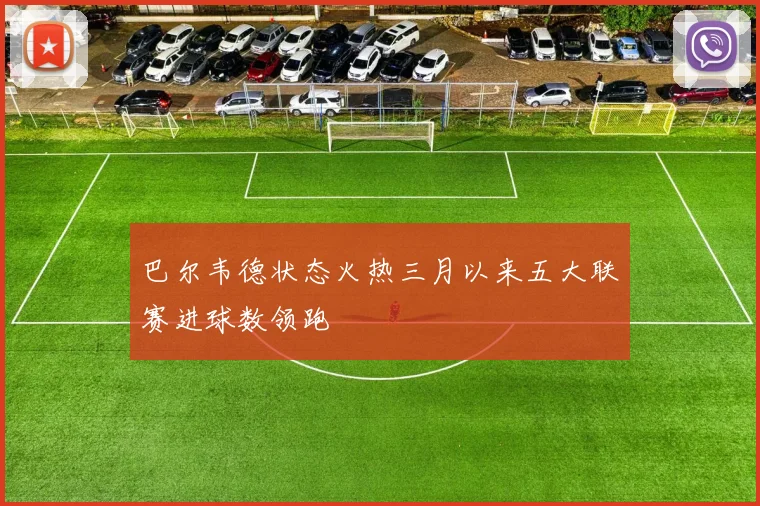 巴尔韦德状态火热三月以来五大联赛进球数领跑