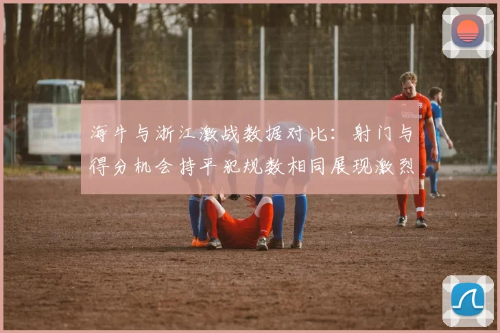 海牛与浙江激战数据对比：射门与得分机会持平犯规数相同展现激烈竞争
