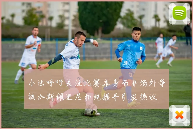 小法呼吁关注比赛本身而非场外争执加斯佩里尼拒绝握手引发热议